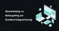 Remarketing vs. Retargeting zur Kundenrückgewinnung